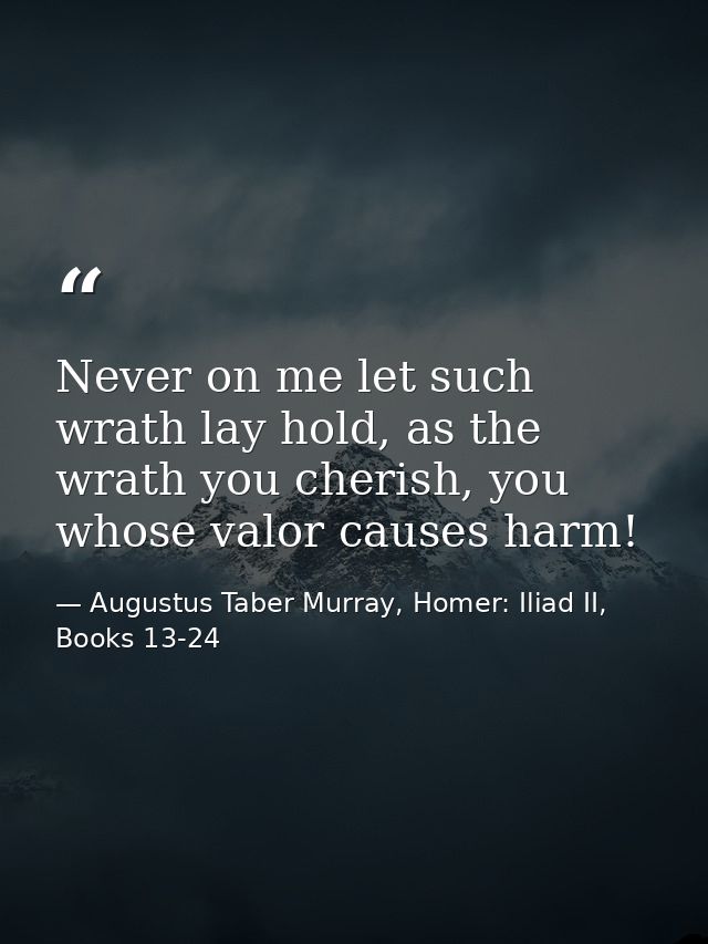 Never on me let such wrath lay hold, as the wrath you cherish, you whose valor causes harm! — Augustus Taber Murray, Homer: Iliad II, Books 13-24