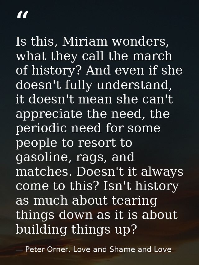 Is this, Miriam wonders, what they call the march of history? And even if she doesn't fully understand, it doesn't mean  — Peter Orner, Love and Shame and Love