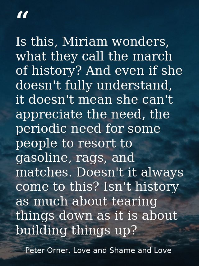 Is this, Miriam wonders, what they call the march of history? And even if she doesn't fully understand, it doesn't mean  — Peter Orner, Love and Shame and Love