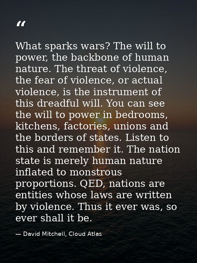 What sparks wars? The will to power, the backbone of human nature. The threat of violence, the fear of violence, or actu — David Mitchell, Cloud Atlas