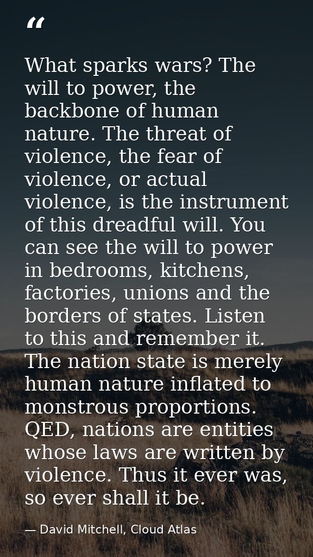 What sparks wars? The will to power, the backbone of human nature. The threat of violence, the fear of violence, or actu — David Mitchell, Cloud Atlas