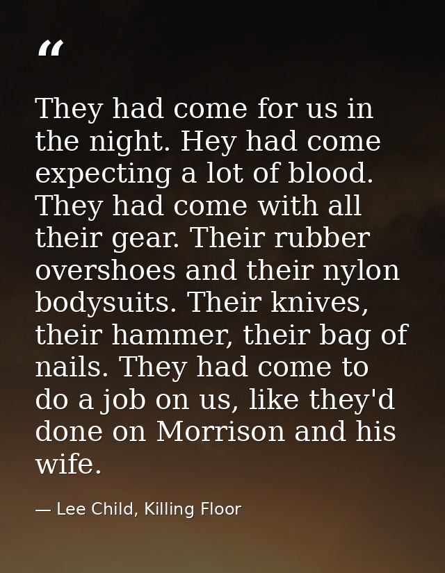 They had come for us in the night. Hey had come expecting a lot of blood. They had come with all their gear. Their rubbe — Lee Child, Killing Floor
