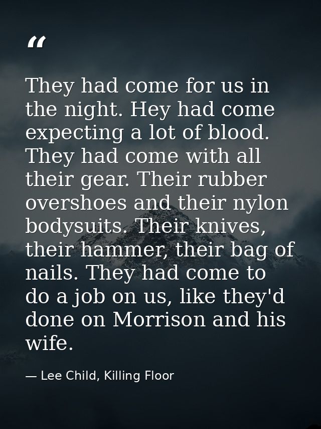 They had come for us in the night. Hey had come expecting a lot of blood. They had come with all their gear. Their rubbe — Lee Child, Killing Floor