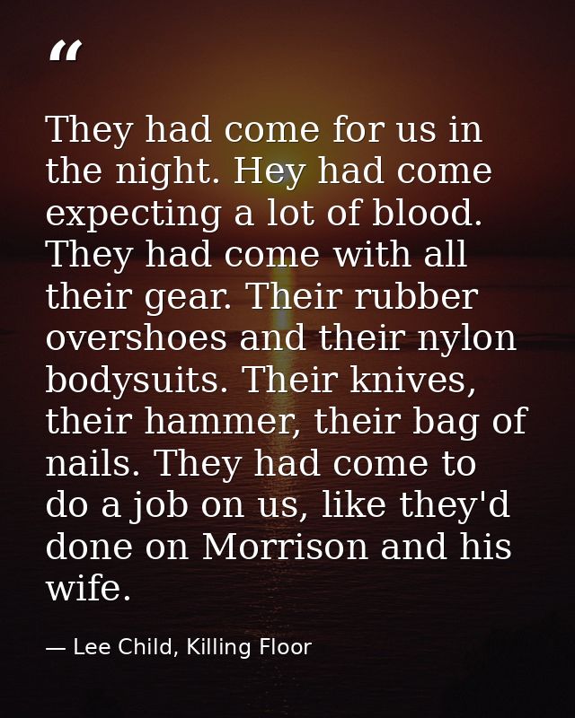They had come for us in the night. Hey had come expecting a lot of blood. They had come with all their gear. Their rubbe — Lee Child, Killing Floor