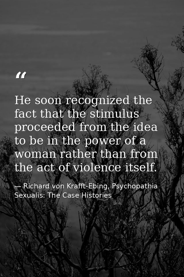 He soon recognized the fact that the stimulus proceeded from the idea to be in the power of a woman rather than from the — Richard von Krafft-Ebing, Psychopathia Sexualis: The Case Histories