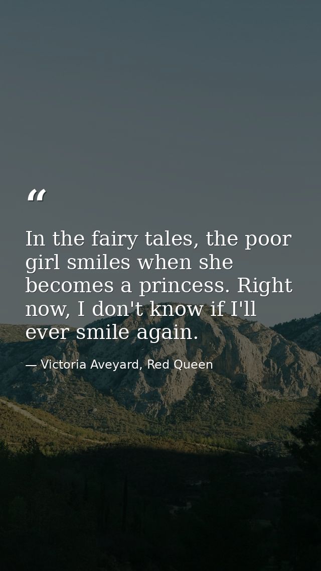 In the fairy tales, the poor girl smiles when she becomes a princess. Right now, I don't know if I'll ever smile again. — Victoria Aveyard, Red Queen