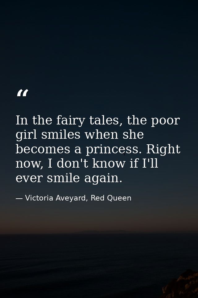 In the fairy tales, the poor girl smiles when she becomes a princess. Right now, I don't know if I'll ever smile again. — Victoria Aveyard, Red Queen