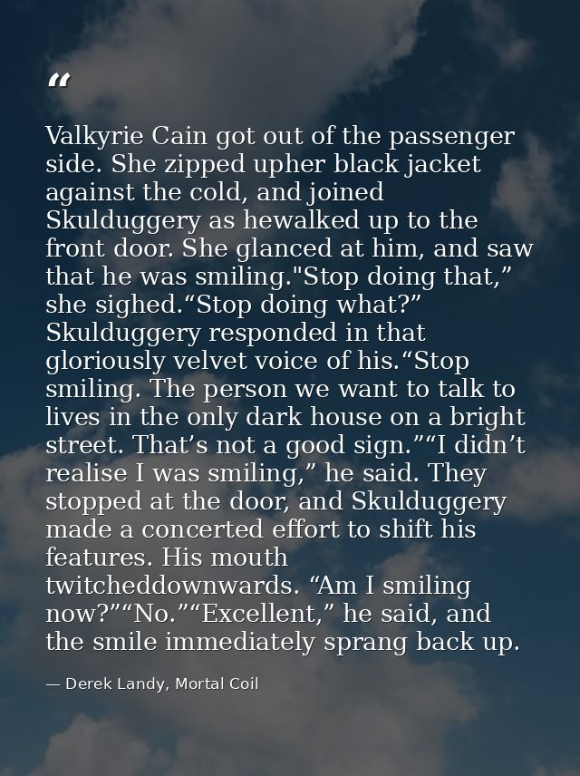 Valkyrie Cain got out of the passenger side. She zipped upher black jacket against the cold, and joined Skulduggery as h — Derek Landy, Mortal Coil