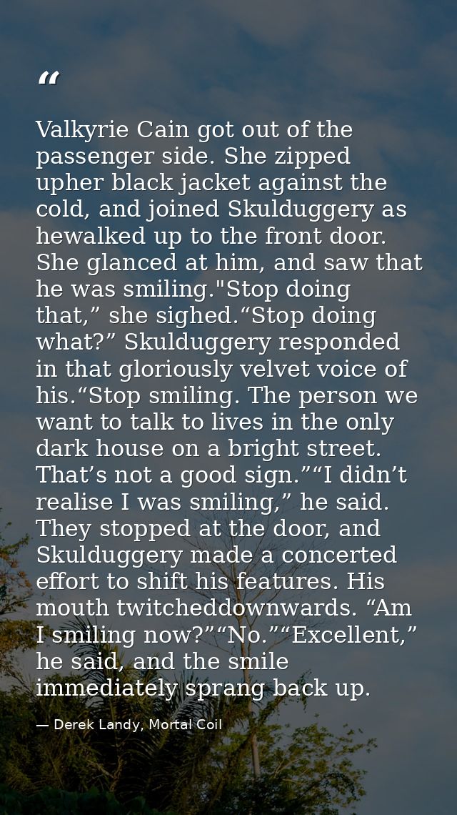 Valkyrie Cain got out of the passenger side. She zipped upher black jacket against the cold, and joined Skulduggery as h — Derek Landy, Mortal Coil