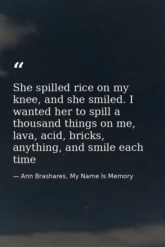 She spilled rice on my knee, and she smiled. I wanted her to spill a thousand things on me, lava, acid, bricks, anything — Ann Brashares, My Name Is Memory