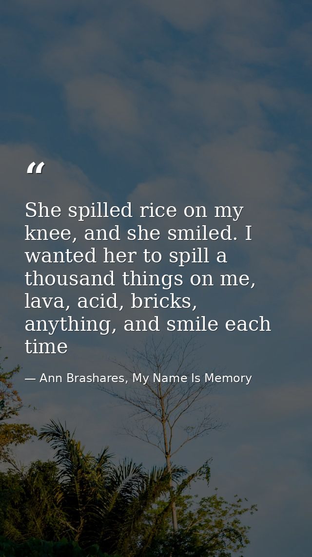 She spilled rice on my knee, and she smiled. I wanted her to spill a thousand things on me, lava, acid, bricks, anything — Ann Brashares, My Name Is Memory
