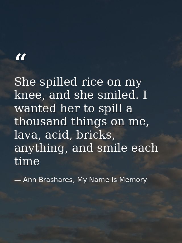 She spilled rice on my knee, and she smiled. I wanted her to spill a thousand things on me, lava, acid, bricks, anything — Ann Brashares, My Name Is Memory