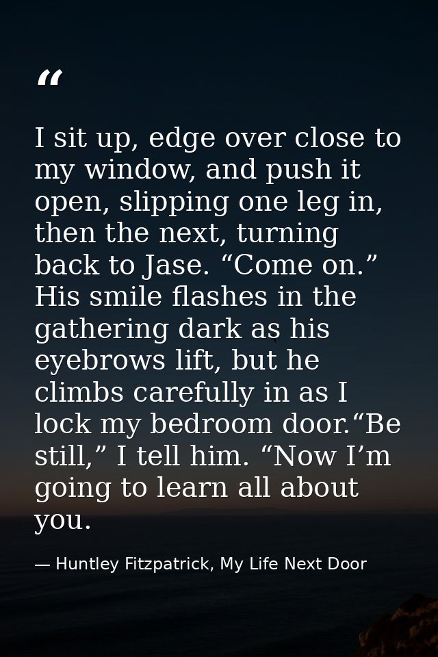 I sit up, edge over close to my window, and push it open, slipping one leg in, then the next, turning back to Jase. “Com — Huntley Fitzpatrick, My Life Next Door