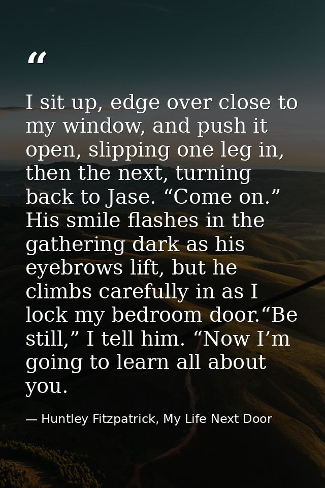 I sit up, edge over close to my window, and push it open, slipping one leg in, then the next, turning back to Jase. “Com — Huntley Fitzpatrick, My Life Next Door