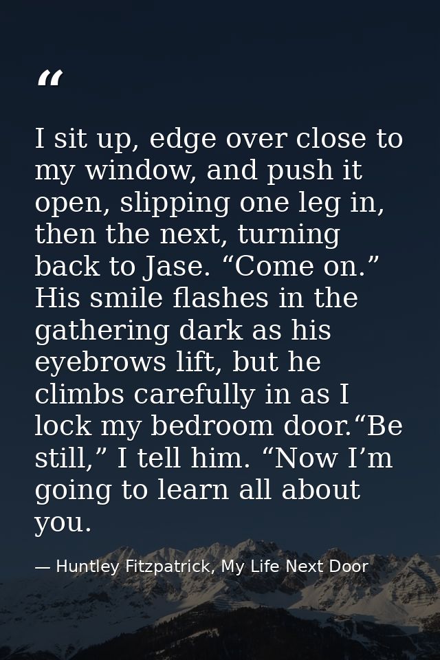 I sit up, edge over close to my window, and push it open, slipping one leg in, then the next, turning back to Jase. “Com — Huntley Fitzpatrick, My Life Next Door