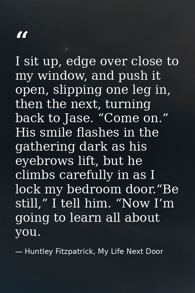 I sit up, edge over close to my window, and push it open, slipping one leg in, then the next, turning back to Jase. “Com — Huntley Fitzpatrick, My Life Next Door
