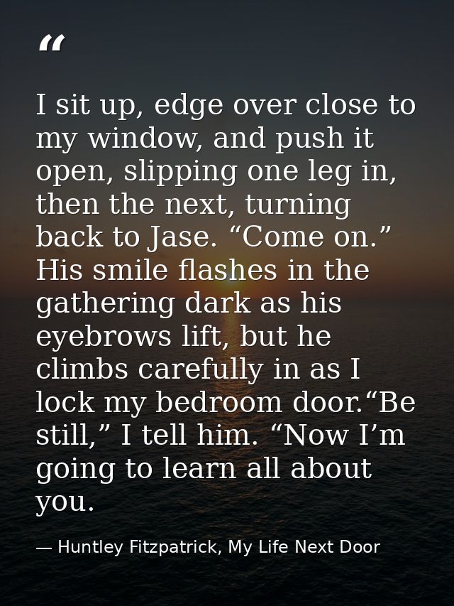 I sit up, edge over close to my window, and push it open, slipping one leg in, then the next, turning back to Jase. “Com — Huntley Fitzpatrick, My Life Next Door