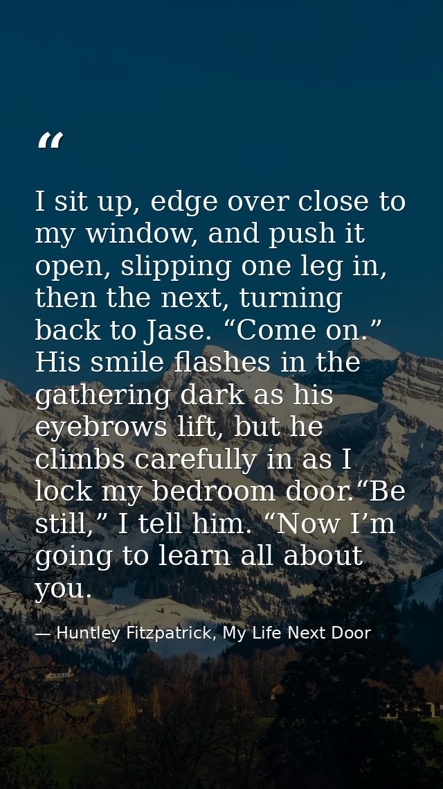 I sit up, edge over close to my window, and push it open, slipping one leg in, then the next, turning back to Jase. “Com — Huntley Fitzpatrick, My Life Next Door