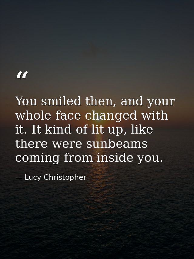 You smiled then, and your whole face changed with it. It kind of lit up, like there were sunbeams coming from inside you — Lucy Christopher