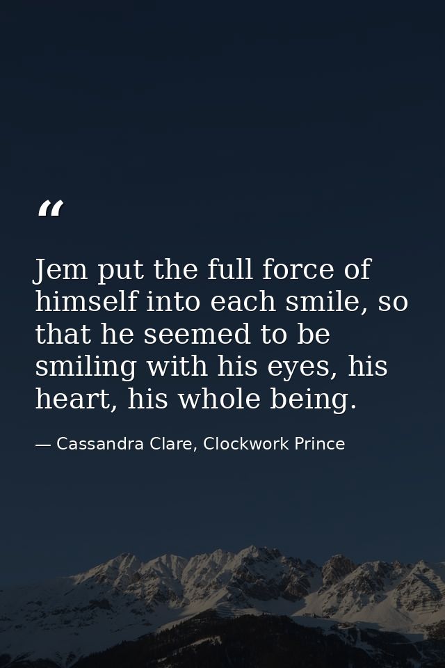 Jem put the full force of himself into each smile, so that he seemed to be smiling with his eyes, his heart, his whole b — Cassandra Clare, Clockwork Prince