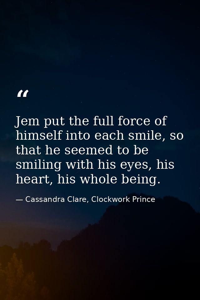 Jem put the full force of himself into each smile, so that he seemed to be smiling with his eyes, his heart, his whole b — Cassandra Clare, Clockwork Prince