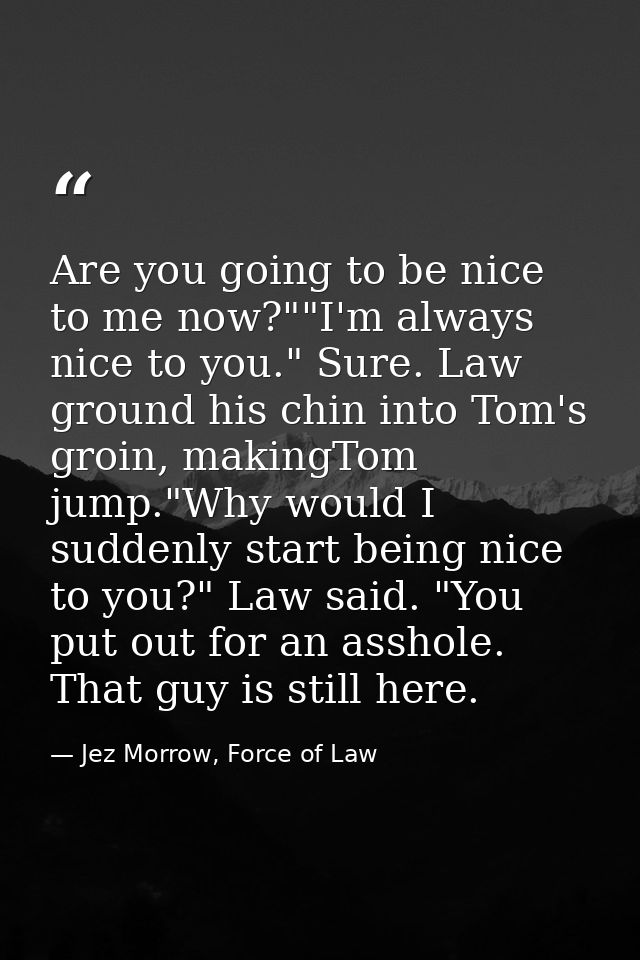 Are you going to be nice to me now?""I'm always nice to you." Sure. Law ground his chin into Tom's groin, makingTom jump — Jez Morrow, Force of Law