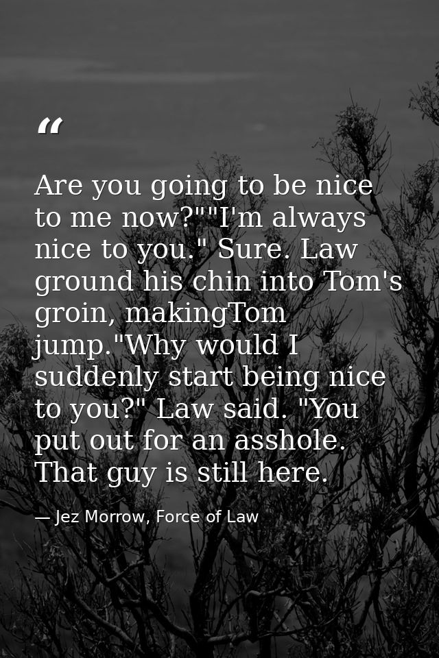 Are you going to be nice to me now?""I'm always nice to you." Sure. Law ground his chin into Tom's groin, makingTom jump — Jez Morrow, Force of Law