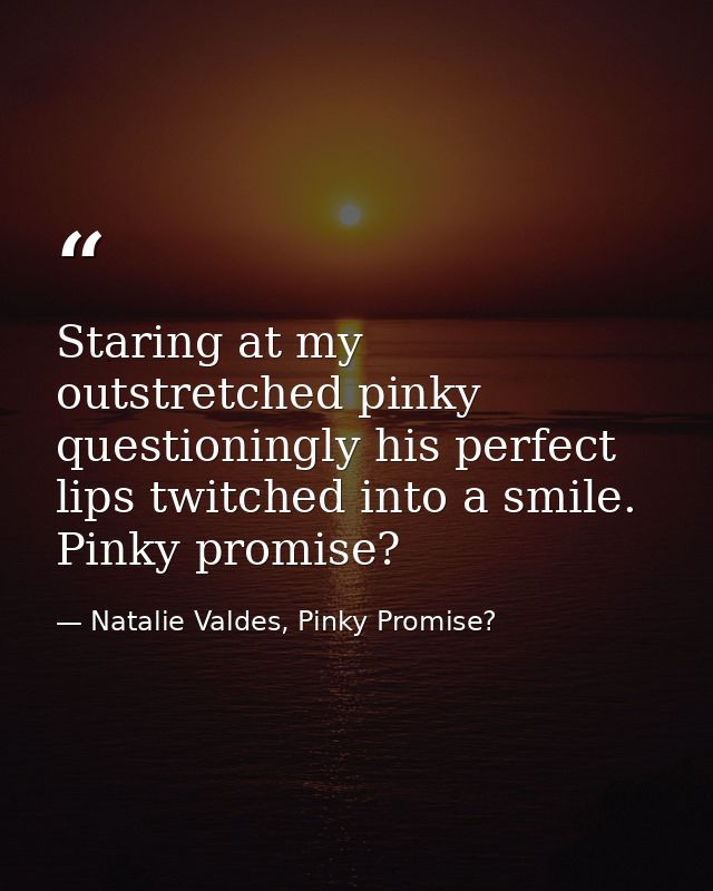 Staring at my outstretched pinky questioningly his perfect lips twitched into a smile. Pinky promise? — Natalie Valdes, Pinky Promise?