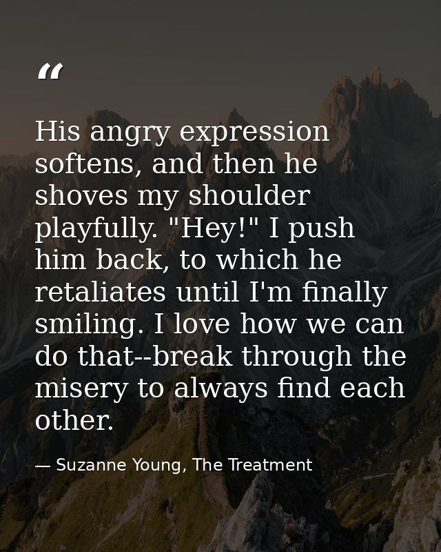 His angry expression softens, and then he shoves my shoulder playfully. "Hey!" I push him back, to which he retaliates u — Suzanne Young, The Treatment
