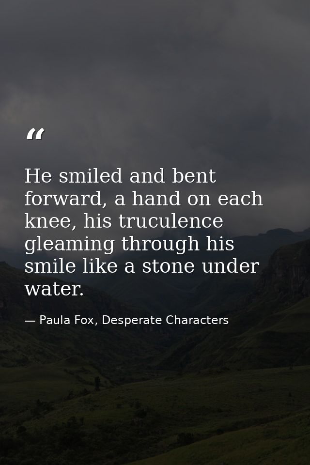 He smiled and bent forward, a hand on each knee, his truculence gleaming through his smile like a stone under water. — Paula Fox, Desperate Characters
