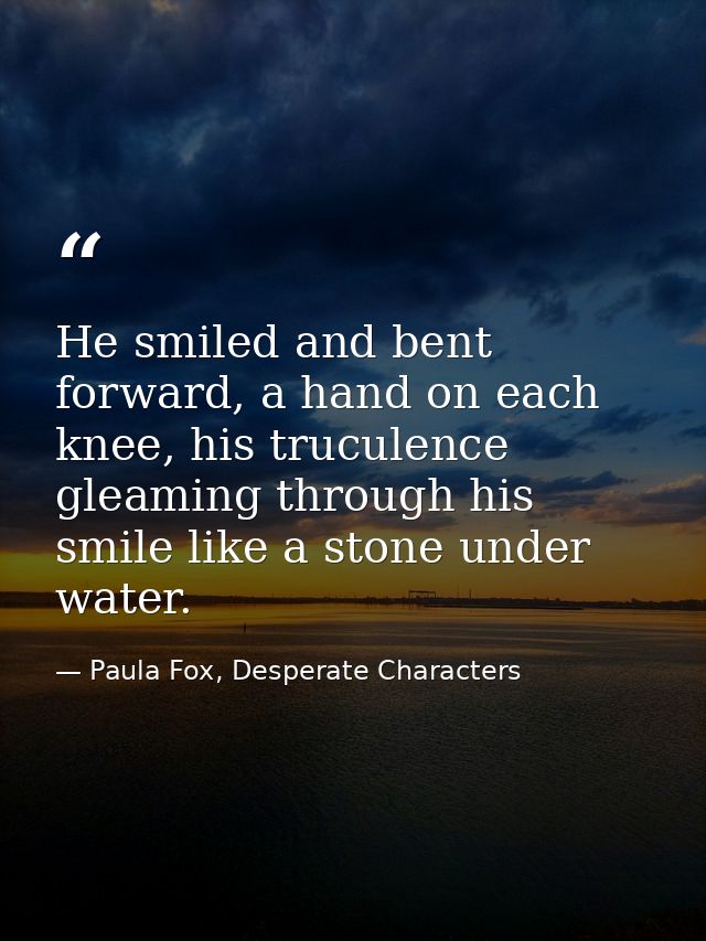 He smiled and bent forward, a hand on each knee, his truculence gleaming through his smile like a stone under water. — Paula Fox, Desperate Characters