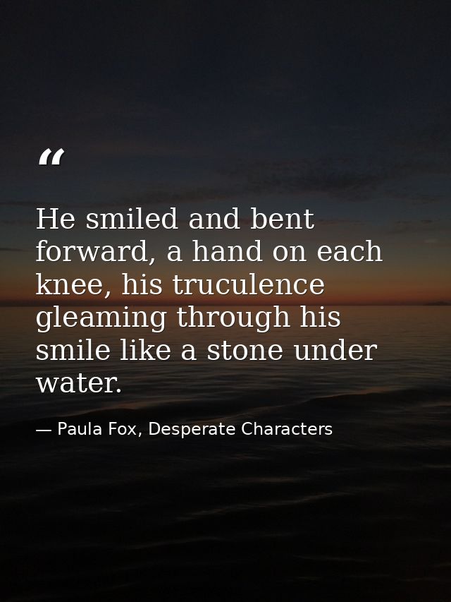 He smiled and bent forward, a hand on each knee, his truculence gleaming through his smile like a stone under water. — Paula Fox, Desperate Characters