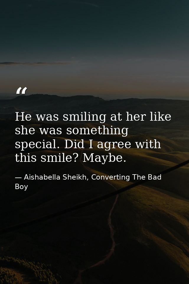 He was smiling at her like she was something special. Did I agree with this smile? Maybe. — Aishabella Sheikh, Converting The Bad Boy