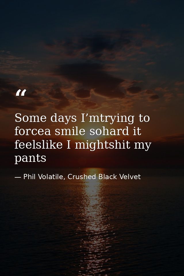 Some days I’mtrying to forcea smile sohard it feelslike I mightshit my pants — Phil Volatile, Crushed Black Velvet