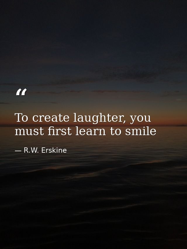 To create laughter, you must first learn to smile — R.W. Erskine