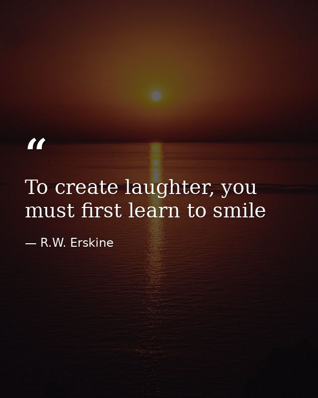 To create laughter, you must first learn to smile — R.W. Erskine