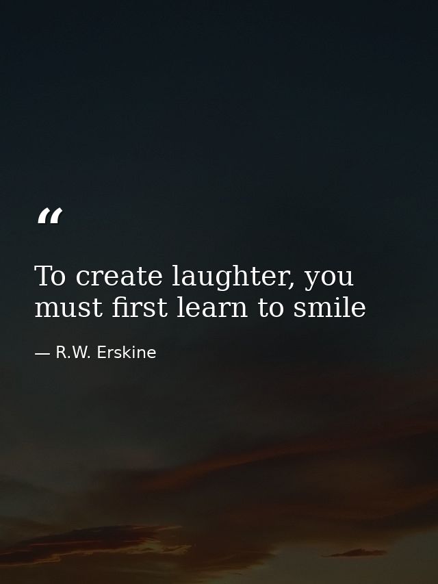 To create laughter, you must first learn to smile — R.W. Erskine