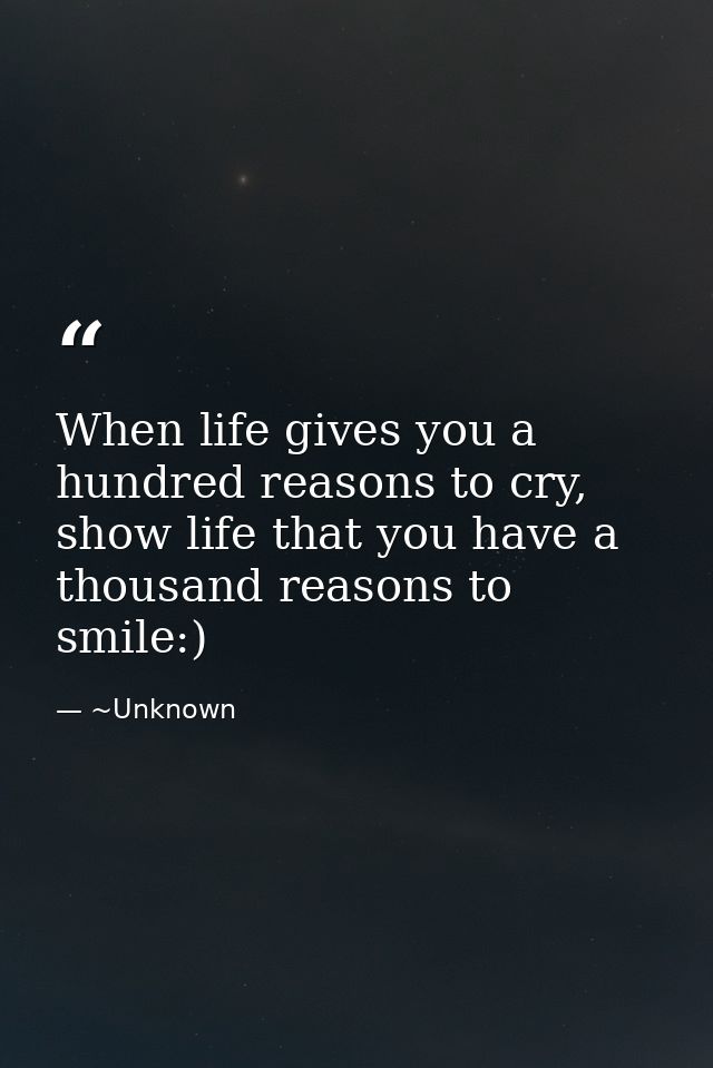 When life gives you a hundred reasons to cry, show life that you have a thousand reasons to smile:) — ~Unknown