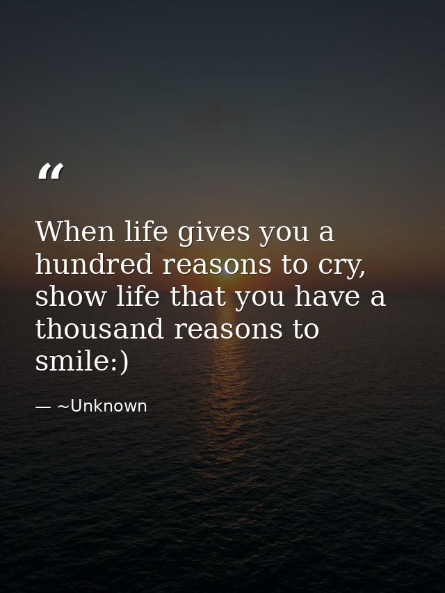 When life gives you a hundred reasons to cry, show life that you have a thousand reasons to smile:) — ~Unknown