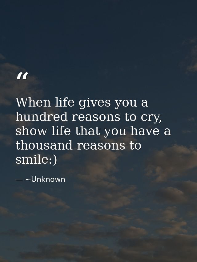 When life gives you a hundred reasons to cry, show life that you have a thousand reasons to smile:) — ~Unknown