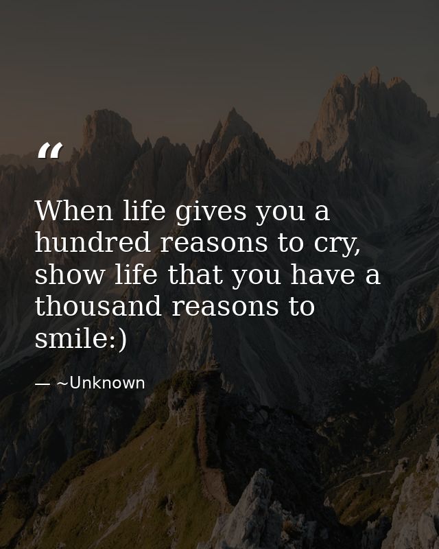 When life gives you a hundred reasons to cry, show life that you have a thousand reasons to smile:) — ~Unknown
