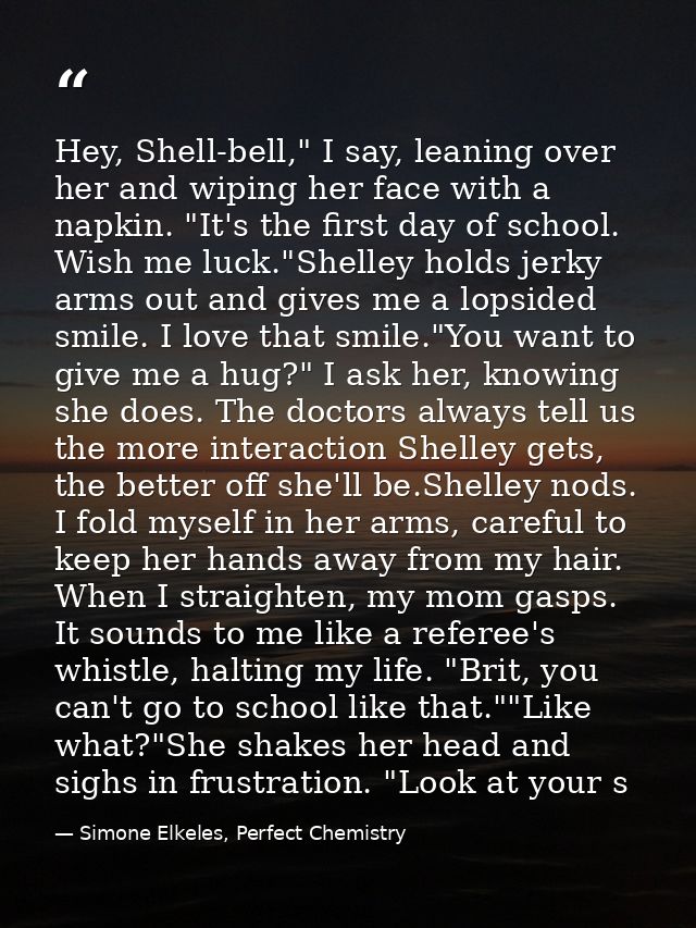 Hey, Shell-bell," I say, leaning over her and wiping her face with a napkin. "It's the first day of school. Wish me luck — Simone Elkeles, Perfect Chemistry