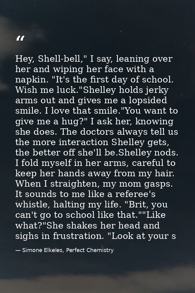 Hey, Shell-bell," I say, leaning over her and wiping her face with a napkin. "It's the first day of school. Wish me luck — Simone Elkeles, Perfect Chemistry