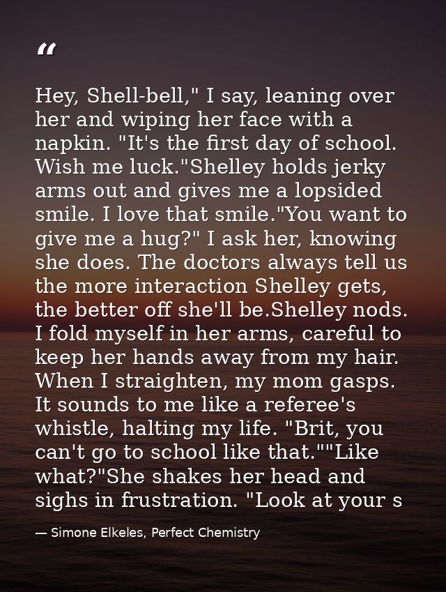 Hey, Shell-bell," I say, leaning over her and wiping her face with a napkin. "It's the first day of school. Wish me luck — Simone Elkeles, Perfect Chemistry