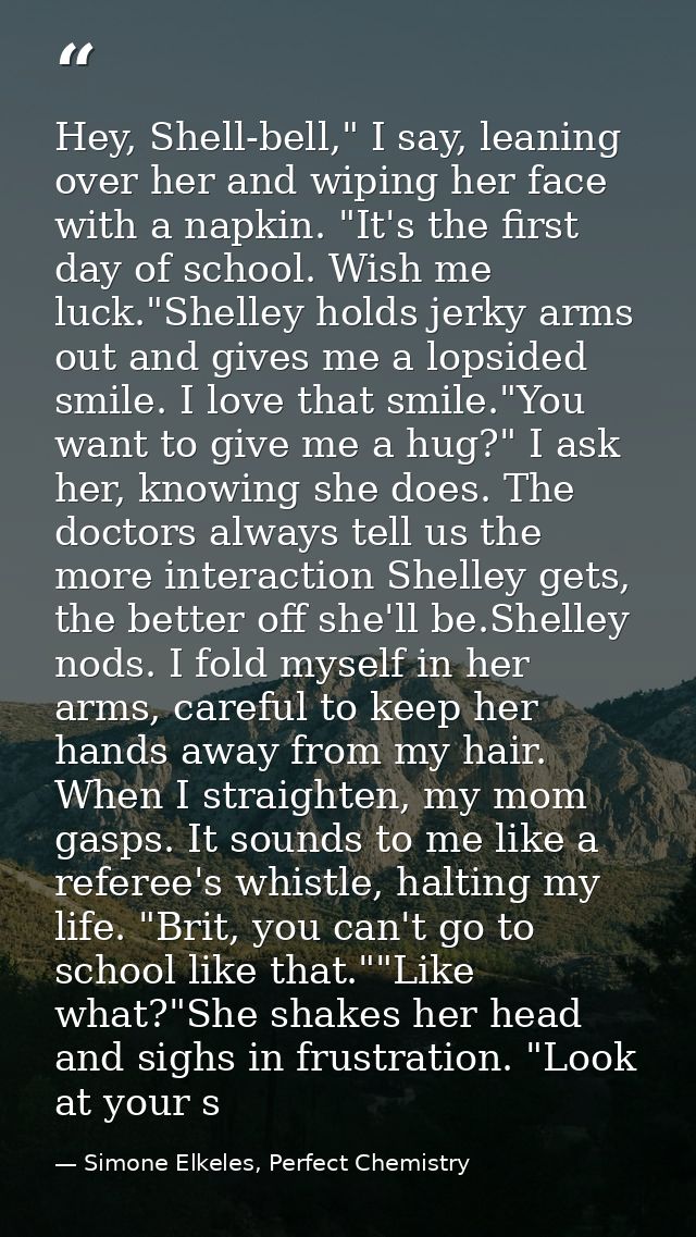 Hey, Shell-bell," I say, leaning over her and wiping her face with a napkin. "It's the first day of school. Wish me luck — Simone Elkeles, Perfect Chemistry