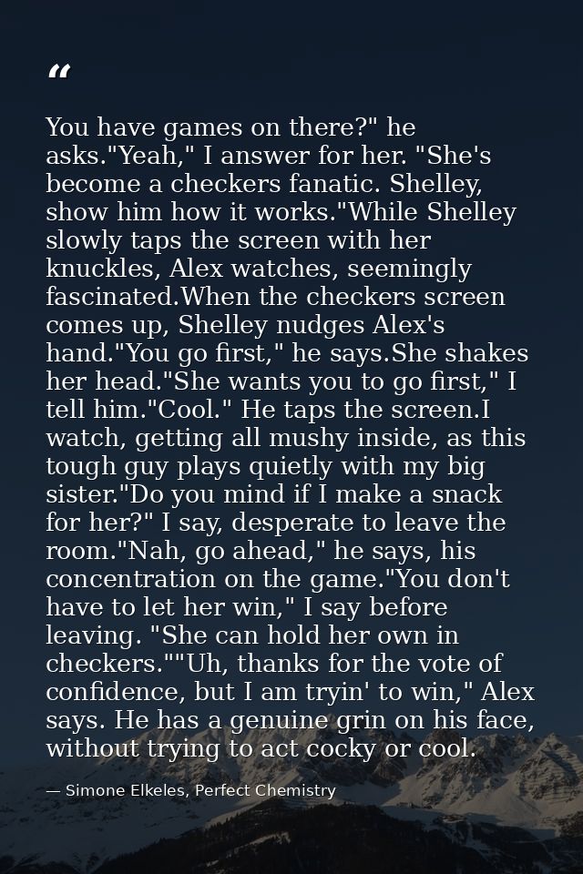 You have games on there?" he asks."Yeah," I answer for her. "She's become a checkers fanatic. Shelley, show him how it w — Simone Elkeles, Perfect Chemistry