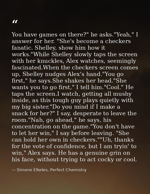You have games on there?" he asks."Yeah," I answer for her. "She's become a checkers fanatic. Shelley, show him how it w — Simone Elkeles, Perfect Chemistry