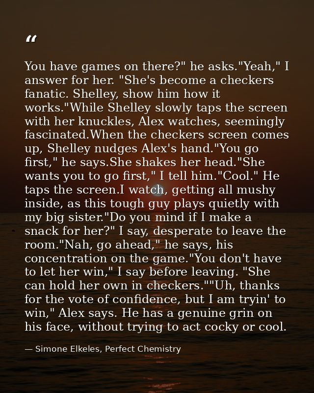 You have games on there?" he asks."Yeah," I answer for her. "She's become a checkers fanatic. Shelley, show him how it w — Simone Elkeles, Perfect Chemistry