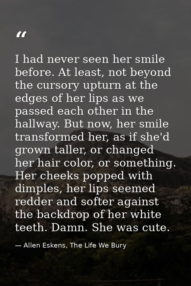 I had never seen her smile before. At least, not beyond the cursory upturn at the edges of her lips as we passed each ot — Allen Eskens, The Life We Bury