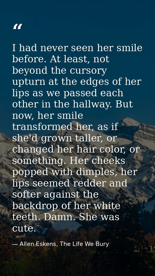I had never seen her smile before. At least, not beyond the cursory upturn at the edges of her lips as we passed each ot — Allen Eskens, The Life We Bury